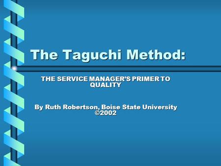 The Taguchi Method: THE SERVICE MANAGER’S PRIMER TO QUALITY By Ruth Robertson, Boise State University ©2002.