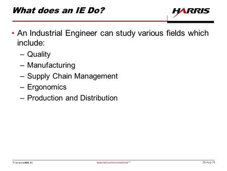 Filename/###, #1 assured communications™ 28-Aug-15 What does an IE Do? An Industrial Engineer can study various fields which include: –Quality –Manufacturing.