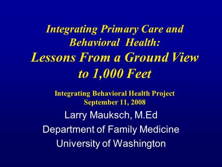 Integrating Primary Care and Behavioral Health: Lessons From a Ground View to 1,000 Feet Integrating Behavioral Health Project September 11, 2008 Larry.