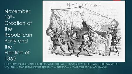 November 18 th - Creation of the Republican Party and the Election of 1860 DO NOW: IN YOUR NOTEBOOKS, WRITE DOWN, 3 IMAGES YOU SEE. WRITE DOWN WHAT YOU.