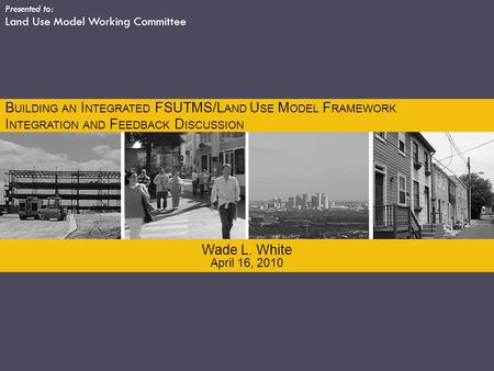 Presented to: Land Use Model Working Committee April 16, 2010 Wade L. White B UILDING AN I NTEGRATED FSUTMS/L AND U SE M ODEL F RAMEWORK I NTEGRATION AND.