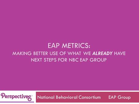 EAP METRICS: MAKING BETTER USE OF WHAT WE ALREADY HAVE NEXT STEPS FOR NBC EAP GROUP National Behavioral Consortium EAP Group.