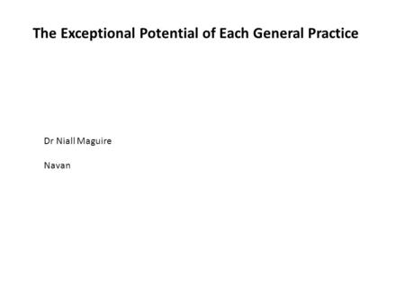 The Exceptional Potential of Each General Practice Dr Niall Maguire Navan.