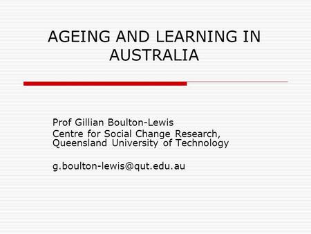 AGEING AND LEARNING IN AUSTRALIA Prof Gillian Boulton-Lewis Centre for Social Change Research, Queensland University of Technology