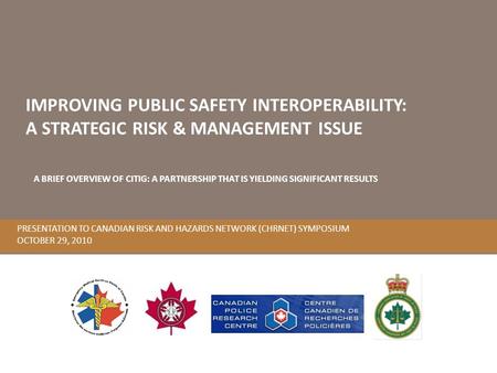 PRESENTATION TO CANADIAN RISK AND HAZARDS NETWORK (CHRNET) SYMPOSIUM OCTOBER 29, 2010 IMPROVING PUBLIC SAFETY INTEROPERABILITY: A STRATEGIC RISK & MANAGEMENT.