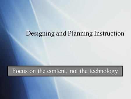 Designing and Planning Instruction Focus on the content, not the technology.