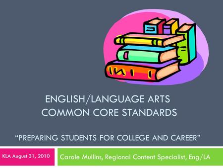 ENGLISH/LANGUAGE ARTS COMMON CORE STANDARDS “PREPARING STUDENTS FOR COLLEGE AND CAREER” Carole Mullins, Regional Content Specialist, Eng/LA KLA August.