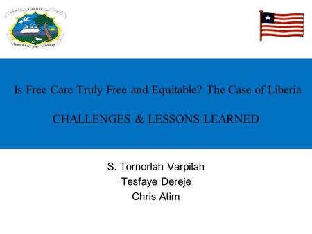 Is Free Care Truly Free and Equitable? The Case of Liberia CHALLENGES & LESSONS LEARNED S. Tornorlah Varpilah Tesfaye Dereje Chris Atim.