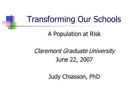 Transforming Our Schools A Population at Risk Claremont Graduate University June 22, 2007 Judy Chiasson, PhD.