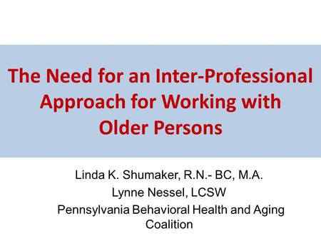 The Need for an Inter-Professional Approach for Working with Older Persons Linda K. Shumaker, R.N.- BC, M.A. Lynne Nessel, LCSW Pennsylvania Behavioral.