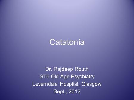 Catatonia Dr. Rajdeep Routh ST5 Old Age Psychiatry Leverndale Hospital, Glasgow Sept., 2012.