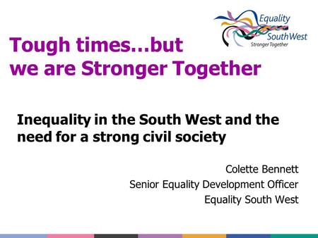 Tough times…but we are Stronger Together Inequality in the South West and the need for a strong civil society Colette Bennett Senior Equality Development.