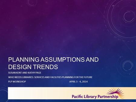 PLANNING ASSUMPTIONS AND DESIGN TRENDS SUSAN KENT AND KATHY PAGE WHO NEEDS LIBRARIES: SERVICES AND FACILITIES PLANNING FOR THE FUTURE PLP WORKSHOPAPRIL.