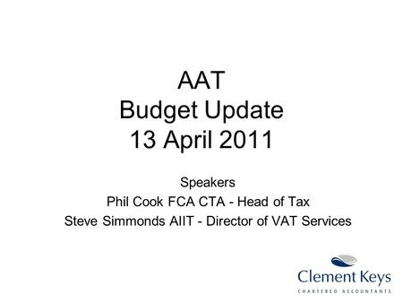 AAT Budget Update 13 April 2011 Speakers Phil Cook FCA CTA - Head of Tax Steve Simmonds AIIT - Director of VAT Services.