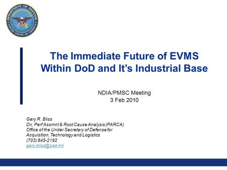 0 The Immediate Future of EVMS Within DoD and It’s Industrial Base NDIA/PMSC Meeting 3 Feb 2010 Gary R. Bliss Dir, Perf Assmnt & Root Cause Analysis (PARCA)