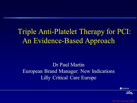 RE 910 January 2007 Triple Anti-Platelet Therapy for PCI: An Evidence-Based Approach Dr Paul Martin European Brand Manager: New Indications Lilly Critical.