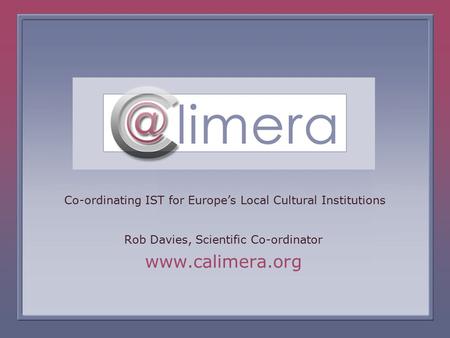 The Calimera Project is funded under the European Commission, IST Programme Co-ordinating IST for Europe’s Local Cultural Institutions Rob Davies, Scientific.