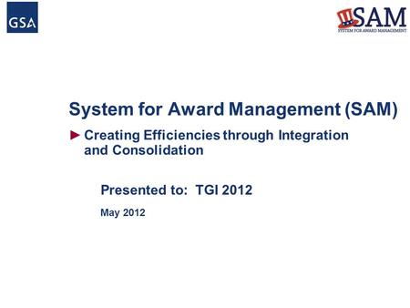 System for Award Management (SAM) ►Creating Efficiencies through Integration and Consolidation Presented to: TGI 2012 May 2012.