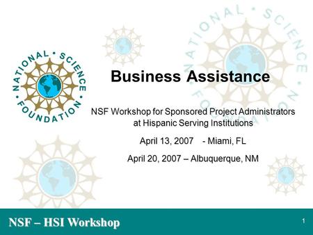 NSF – HSI Workshop 1 Business Assistance NSF Workshop for Sponsored Project Administrators at Hispanic Serving Institutions April 13, 2007- Miami, FL April.