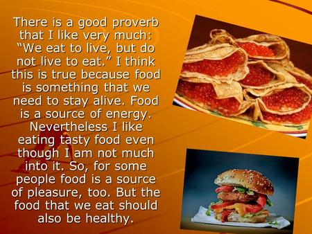 There is a good proverb that I like very much: “We eat to live, but do not live to eat.” I think this is true because food is something that we need to.