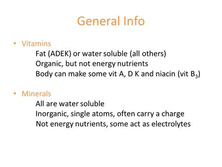 General Info Vitamins Fat (ADEK) or water soluble (all others) Organic, but not energy nutrients Body can make some vit A, D K and niacin (vit B 3 ) Minerals.