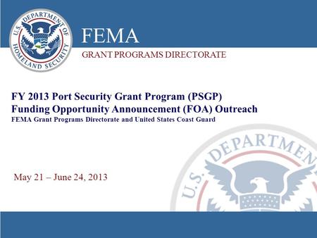 FY 2013 Port Security Grant Program (PSGP) Funding Opportunity Announcement (FOA) Outreach FEMA Grant Programs Directorate and United States Coast Guard.