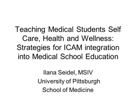 Teaching Medical Students Self Care, Health and Wellness: Strategies for ICAM integration into Medical School Education Ilana Seidel, MSIV University of.