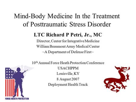 Mind-Body Medicine In the Treatment of Posttraumatic Stress Disorder LTC Richard P Petri, Jr., MC Director, Center for Integrative Medicine William Beaumont.