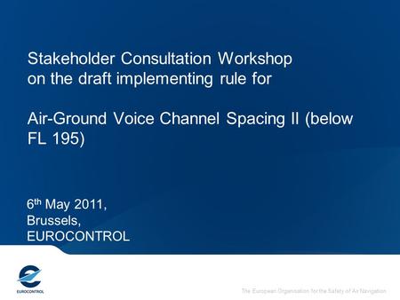 Stakeholder Consultation Workshop on the draft implementing rule for Air-Ground Voice Channel Spacing II (below FL 195) 6th May 2011, Brussels, EUROCONTROL.