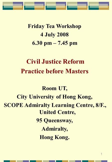 1 Friday Tea Workshop 4 July 2008 6.30 pm – 7.45 pm Civil Justice Reform Practice before Masters Room UT, City University of Hong Kong, SCOPE Admiralty.