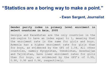 “Statistics are a boring way to make a point.” - Ewan Sargent, Journalist Gender parity index in primary level enrolment in select countries in Asia, 2005.