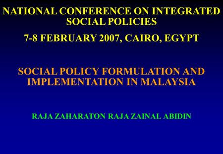 NATIONAL CONFERENCE ON INTEGRATED SOCIAL POLICIES 7-8 FEBRUARY 2007, CAIRO, EGYPT SOCIAL POLICY FORMULATION AND IMPLEMENTATION IN MALAYSIA RAJA ZAHARATON.