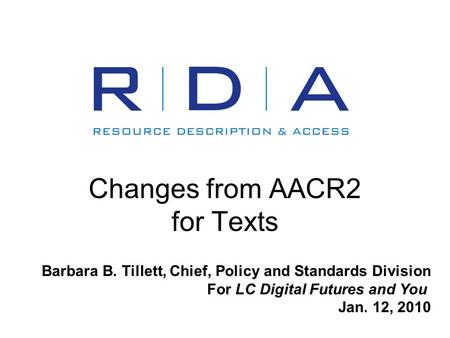 Changes from AACR2 for Texts Barbara B. Tillett, Chief, Policy and Standards Division For LC Digital Futures and You Jan. 12, 2010.