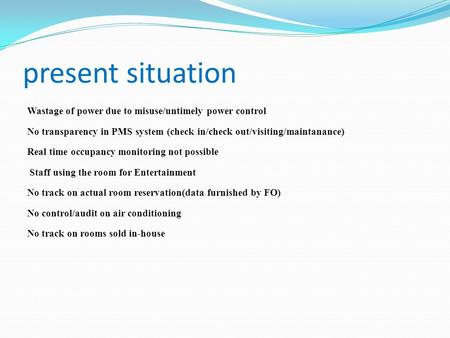 Present situation Wastage of power due to misuse/untimely power control No transparency in PMS system (check in/check out/visiting/maintanance) Real time.