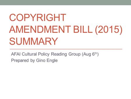 COPYRIGHT AMENDMENT BILL (2015) SUMMARY AFAI Cultural Policy Reading Group (Aug 6 th ) Prepared by Gino Engle.