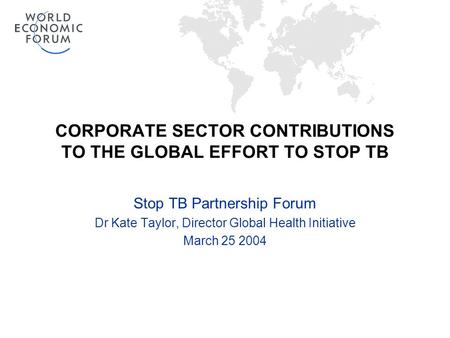 CORPORATE SECTOR CONTRIBUTIONS TO THE GLOBAL EFFORT TO STOP TB Stop TB Partnership Forum Dr Kate Taylor, Director Global Health Initiative March 25 2004.