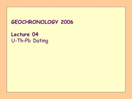 GEOCHRONOLOGY 2006 Lecture 04 U-Th-Pb Dating