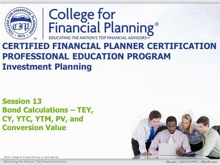 ©2015, College for Financial Planning, all rights reserved. Session 13 Bond Calculations – TEY, CY, YTC, YTM, PV, and Conversion Value CERTIFIED FINANCIAL.