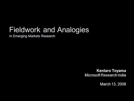 Fieldwork and Analogies In Emerging Markets Research Kentaro Toyama Microsoft Research India March 13, 2008.