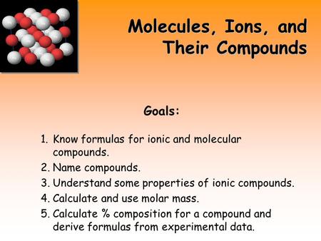 Molecules, Ions, and Their Compounds Goals: 1.Know formulas for ionic and molecular compounds. 2.Name compounds. 3.Understand some properties of ionic.