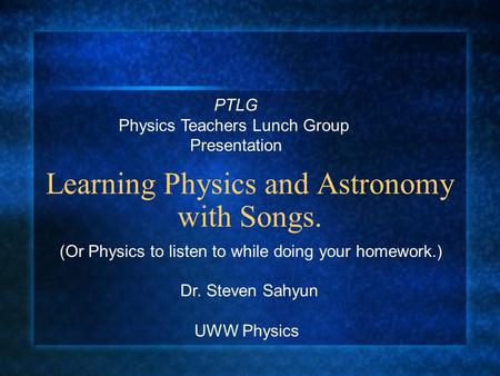 Learning Physics and Astronomy with Songs. (Or Physics to listen to while doing your homework.) Dr. Steven Sahyun UWW Physics PTLG Physics Teachers Lunch.