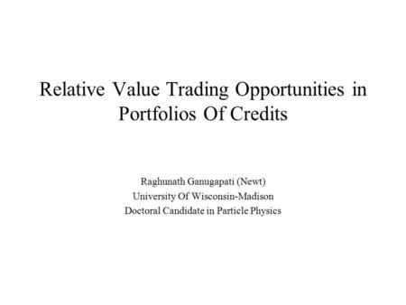 Relative Value Trading Opportunities in Portfolios Of Credits Raghunath Ganugapati (Newt) University Of Wisconsin-Madison Doctoral Candidate in Particle.