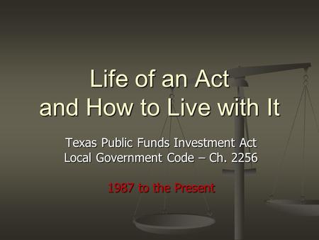 Life of an Act and How to Live with It Texas Public Funds Investment Act Local Government Code – Ch. 2256 1987 to the Present.