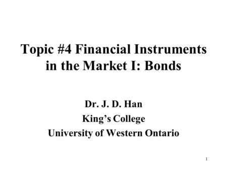 1 Topic #4 Financial Instruments in the Market I: Bonds Dr. J. D. Han King’s College University of Western Ontario.