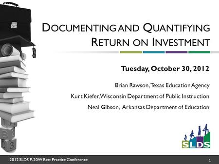 2012 SLDS P-20W Best Practice Conference 1 D OCUMENTING AND Q UANTIFYING R ETURN ON I NVESTMENT Tuesday, October 30, 2012 Brian Rawson, Texas Education.