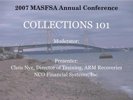 2007 MASFSA Annual Conference COLLECTIONS 101 Moderator: Presenter: Chris Nye, Director of Training, ARM Recoveries NCO Financial Systems, Inc.