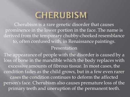 Cherubism Cherubism is a rare genetic disorder that causes prominence in the lower portion in the face. The name is derived from the temporary chubby-cheeked.