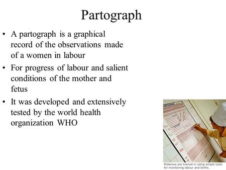 Partograph A partograph is a graphical record of the observations made of a women in labour For progress of labour and salient conditions of the mother.