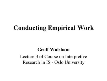 Conducting Empirical Work Geoff Walsham Lecture 3 of Course on Interpretive Research in IS - Oslo University.