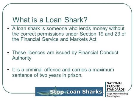 What is a Loan Shark? A loan shark is someone who lends money without the correct permissions under Section 19 and 23 of the Financial Service and Markets.